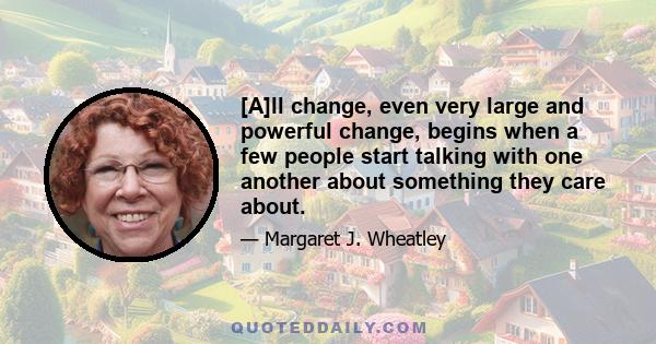 [A]ll change, even very large and powerful change, begins when a few people start talking with one another about something they care about.