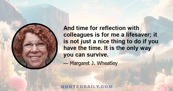 And time for reflection with colleagues is for me a lifesaver; it is not just a nice thing to do if you have the time. It is the only way you can survive.