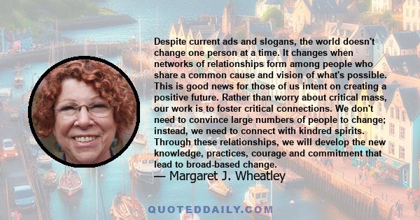 Despite current ads and slogans, the world doesn't change one person at a time. It changes when networks of relationships form among people who share a common cause and vision of what's possible. This is good news for