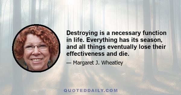 Destroying is a necessary function in life. Everything has its season, and all things eventually lose their effectiveness and die.