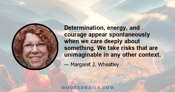 Determination, energy, and courage appear spontaneously when we care deeply about something. We take risks that are unimaginable in any other context.