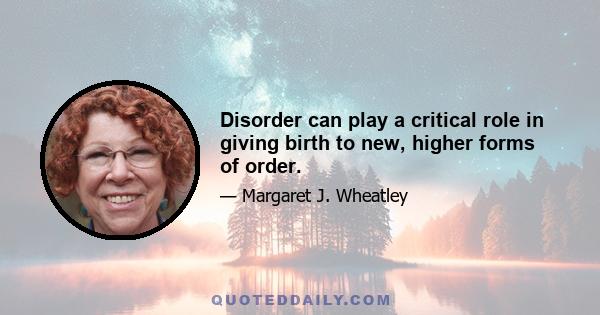 Disorder can play a critical role in giving birth to new, higher forms of order.