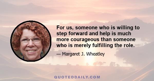 For us, someone who is willing to step forward and help is much more courageous than someone who is merely fulfilling the role.