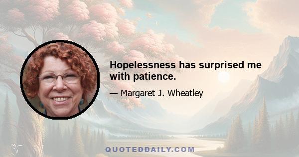 Hopelessness has surprised me with patience.