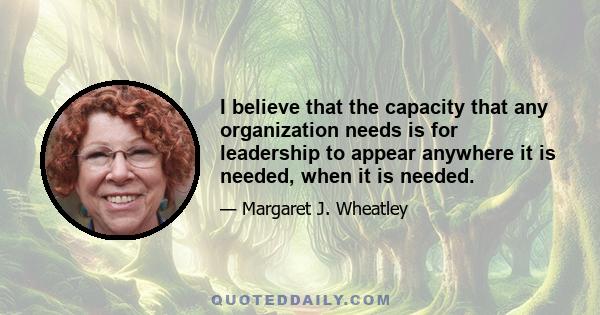 I believe that the capacity that any organization needs is for leadership to appear anywhere it is needed, when it is needed.