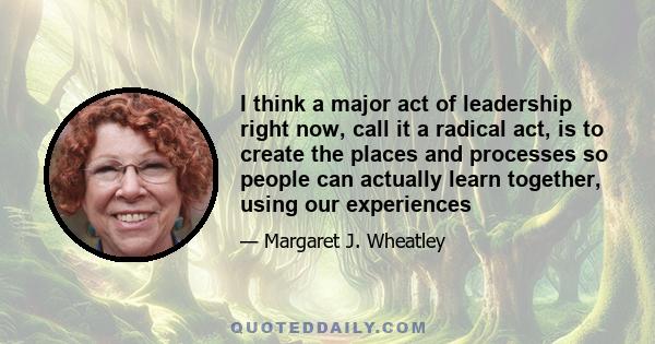 I think a major act of leadership right now, call it a radical act, is to create the places and processes so people can actually learn together, using our experiences