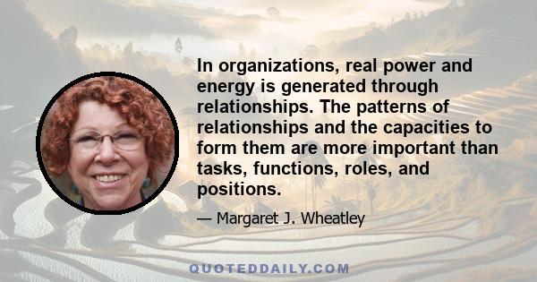 In organizations, real power and energy is generated through relationships. The patterns of relationships and the capacities to form them are more important than tasks, functions, roles, and positions.