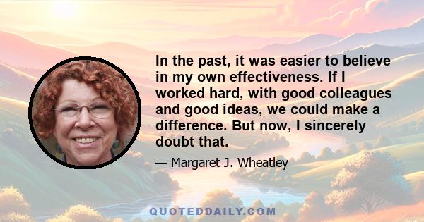 In the past, it was easier to believe in my own effectiveness. If I worked hard, with good colleagues and good ideas, we could make a difference. But now, I sincerely doubt that.