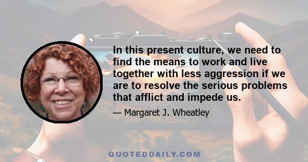 In this present culture, we need to find the means to work and live together with less aggression if we are to resolve the serious problems that afflict and impede us.