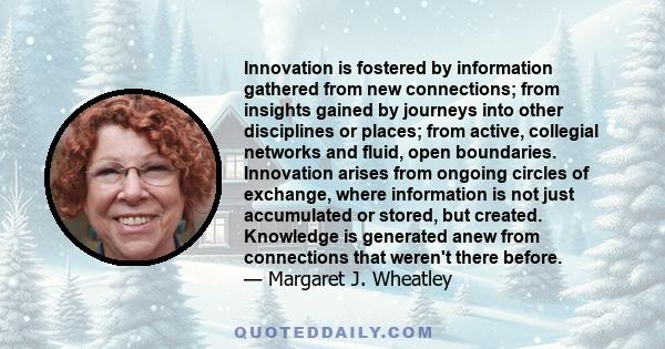 Innovation is fostered by information gathered from new connections; from insights gained by journeys into other disciplines or places; from active, collegial networks and fluid, open boundaries. Innovation arises from