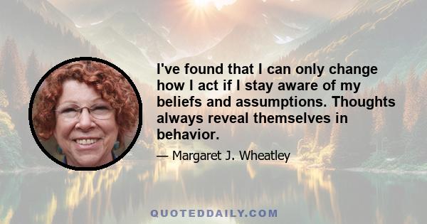 I've found that I can only change how I act if I stay aware of my beliefs and assumptions. Thoughts always reveal themselves in behavior.