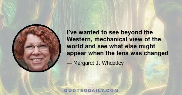 I've wanted to see beyond the Western, mechanical view of the world and see what else might appear when the lens was changed