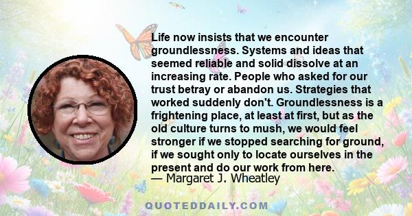 Life now insists that we encounter groundlessness. Systems and ideas that seemed reliable and solid dissolve at an increasing rate. People who asked for our trust betray or abandon us. Strategies that worked suddenly