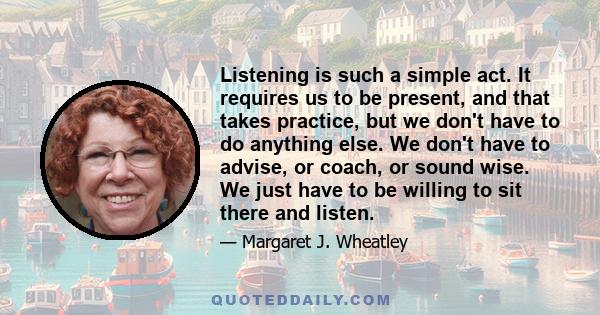 Listening is such a simple act. It requires us to be present, and that takes practice, but we don't have to do anything else. We don't have to advise, or coach, or sound wise. We just have to be willing to sit there and 