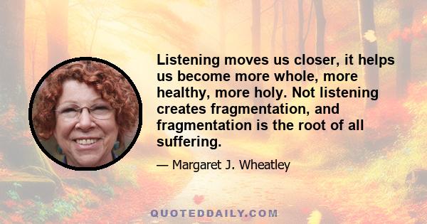 Listening moves us closer, it helps us become more whole, more healthy, more holy. Not listening creates fragmentation, and fragmentation is the root of all suffering.