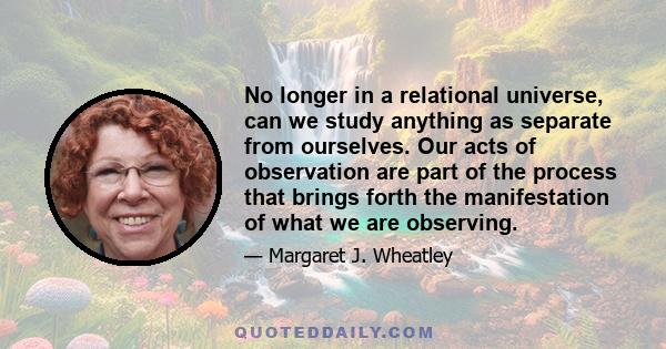 No longer in a relational universe, can we study anything as separate from ourselves. Our acts of observation are part of the process that brings forth the manifestation of what we are observing.