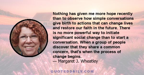 Nothing has given me more hope recently than to observe how simple conversations give birth to actions that can change lives and restore our faith in the future. There is no more powerful way to initiate significant