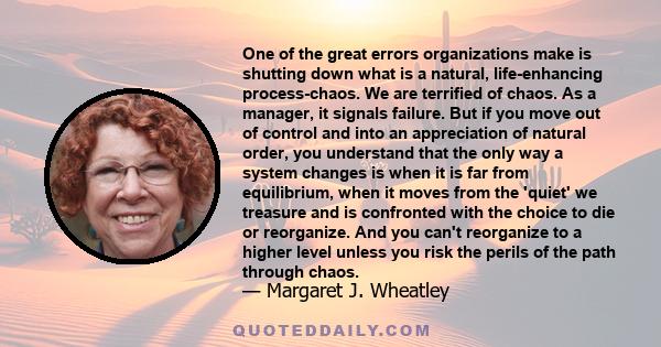 One of the great errors organizations make is shutting down what is a natural, life-enhancing process-chaos. We are terrified of chaos. As a manager, it signals failure. But if you move out of control and into an