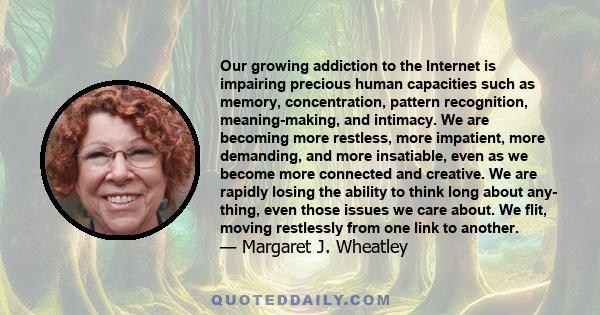 Our growing addiction to the Internet is impairing precious human capacities such as memory, concentration, pattern recognition, meaning-making, and intimacy. We are becoming more restless, more impatient, more