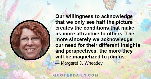 Our willingness to acknowledge that we only see half the picture creates the conditions that make us more attractive to others. The more sincerely we acknowledge our need for their different insights and perspectives,