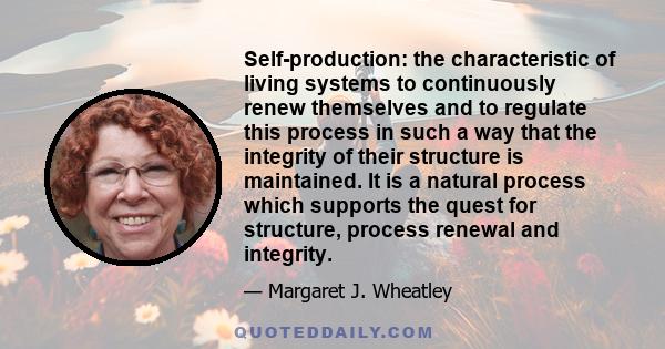 Self-production: the characteristic of living systems to continuously renew themselves and to regulate this process in such a way that the integrity of their structure is maintained. It is a natural process which