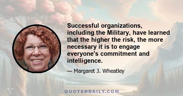 Successful organizations, including the Military, have learned that the higher the risk, the more necessary it is to engage everyone's commitment and intelligence.