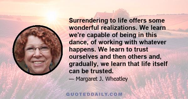 Surrendering to life offers some wonderful realizations. We learn we're capable of being in this dance, of working with whatever happens. We learn to trust ourselves and then others and, gradually, we learn that life