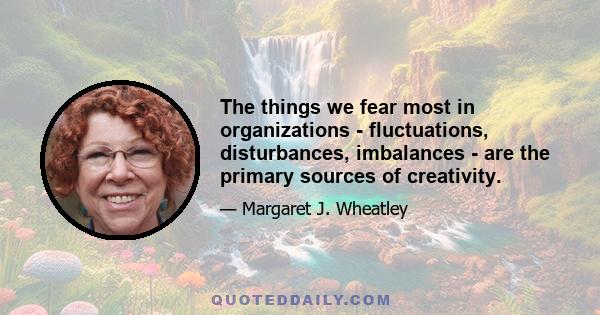 The things we fear most in organizations - fluctuations, disturbances, imbalances - are the primary sources of creativity.