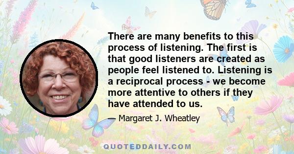 There are many benefits to this process of listening. The first is that good listeners are created as people feel listened to. Listening is a reciprocal process - we become more attentive to others if they have attended 