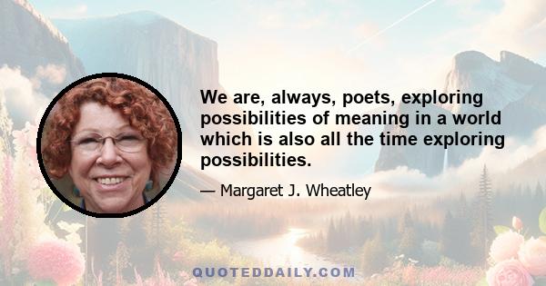 We are, always, poets, exploring possibilities of meaning in a world which is also all the time exploring possibilities.