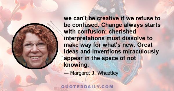 we can't be creative if we refuse to be confused. Change always starts with confusion; cherished interpretations must dissolve to make way for what's new. Great ideas and inventions miraculously appear in the space of