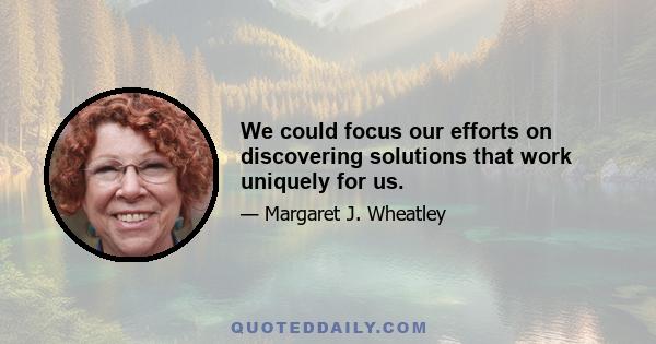 We could focus our efforts on discovering solutions that work uniquely for us.