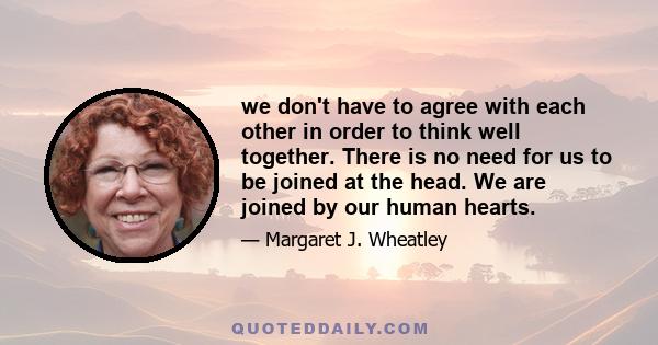 we don't have to agree with each other in order to think well together. There is no need for us to be joined at the head. We are joined by our human hearts.