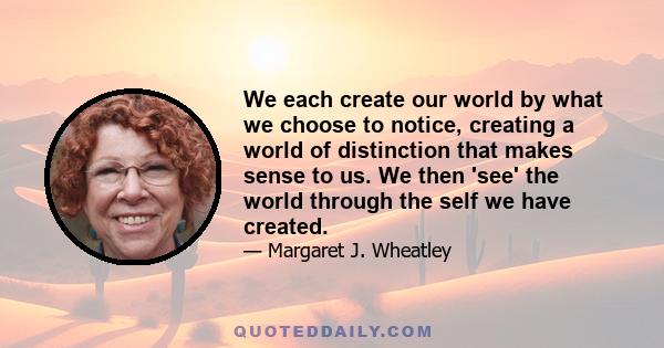 We each create our world by what we choose to notice, creating a world of distinction that makes sense to us. We then 'see' the world through the self we have created.