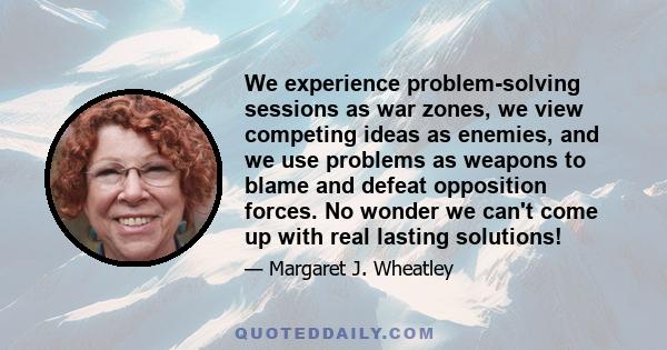 We experience problem-solving sessions as war zones, we view competing ideas as enemies, and we use problems as weapons to blame and defeat opposition forces. No wonder we can't come up with real lasting solutions!