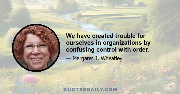 We have created trouble for ourselves in organizations by confusing control with order.