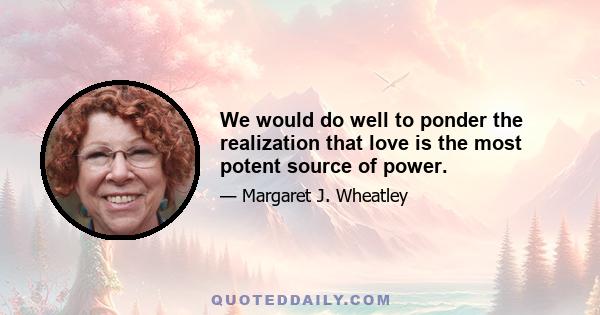 We would do well to ponder the realization that love is the most potent source of power.