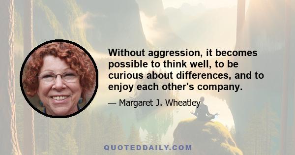 Without aggression, it becomes possible to think well, to be curious about differences, and to enjoy each other's company.