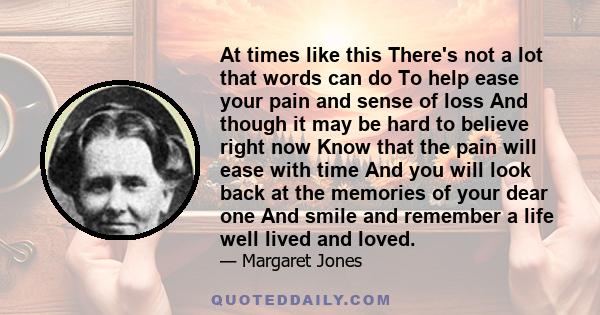 At times like this There's not a lot that words can do To help ease your pain and sense of loss And though it may be hard to believe right now Know that the pain will ease with time And you will look back at the