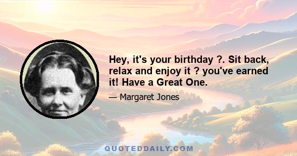 Hey, it's your birthday ?. Sit back, relax and enjoy it ? you've earned it! Have a Great One.