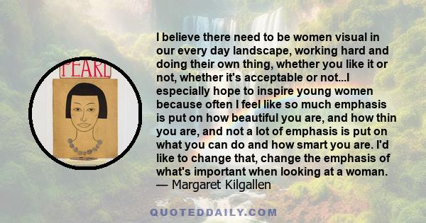 I believe there need to be women visual in our every day landscape, working hard and doing their own thing, whether you like it or not, whether it's acceptable or not...I especially hope to inspire young women because