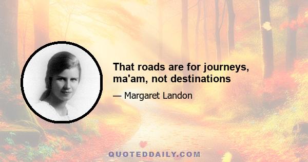 That roads are for journeys, ma'am, not destinations