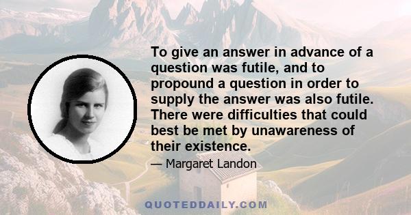 To give an answer in advance of a question was futile, and to propound a question in order to supply the answer was also futile. There were difficulties that could best be met by unawareness of their existence.