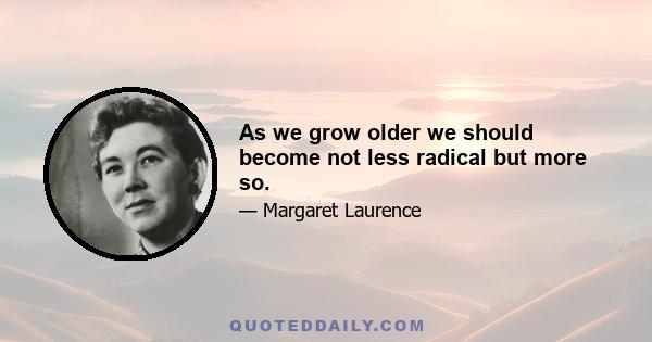 As we grow older we should become not less radical but more so.