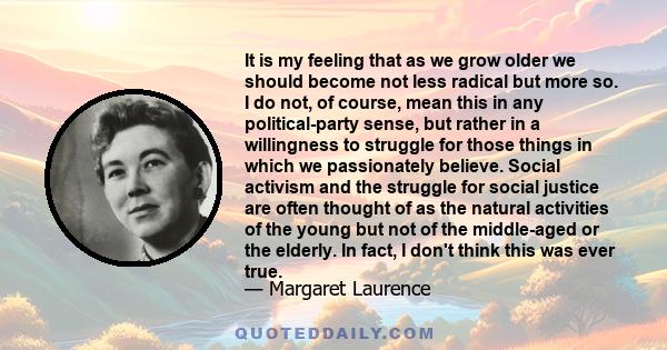 It is my feeling that as we grow older we should become not less radical but more so. I do not, of course, mean this in any political-party sense, but rather in a willingness to struggle for those things in which we