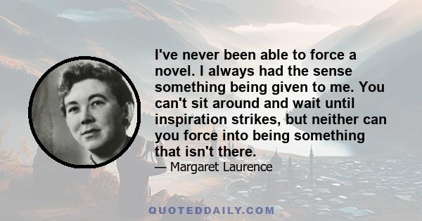 I've never been able to force a novel. I always had the sense something being given to me. You can't sit around and wait until inspiration strikes, but neither can you force into being something that isn't there.