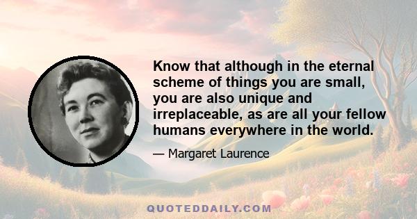 Know that although in the eternal scheme of things you are small, you are also unique and irreplaceable, as are all your fellow humans everywhere in the world.