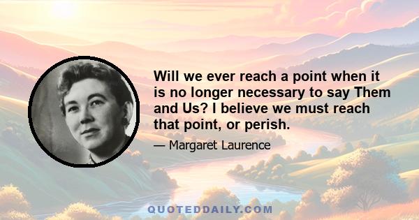 Will we ever reach a point when it is no longer necessary to say Them and Us? I believe we must reach that point, or perish.