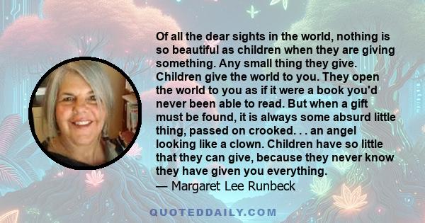 Of all the dear sights in the world, nothing is so beautiful as children when they are giving something. Any small thing they give. Children give the world to you. They open the world to you as if it were a book you'd