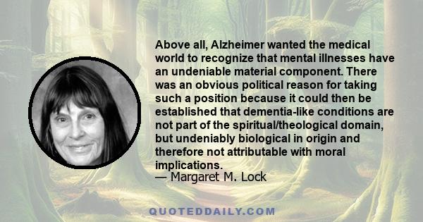 Above all, Alzheimer wanted the medical world to recognize that mental illnesses have an undeniable material component. There was an obvious political reason for taking such a position because it could then be